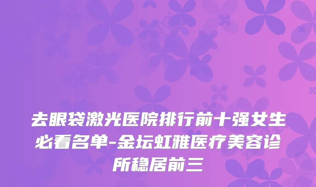 去眼袋激光医院排行前十强女生必看名单-金坛虹雅医疗美容诊所稳居前三