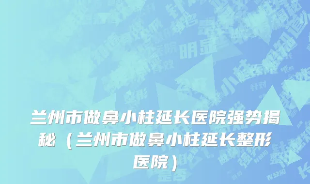 兰州市做鼻小柱延长医院强势揭秘（兰州市做鼻小柱延长整形医院）