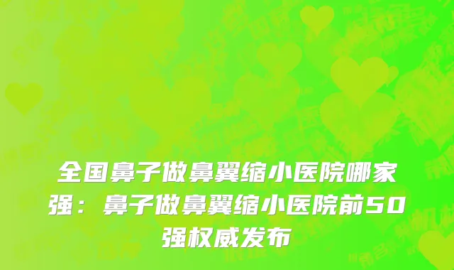 全国鼻子做鼻翼缩小医院哪家强：鼻子做鼻翼缩小医院前50强权威发布