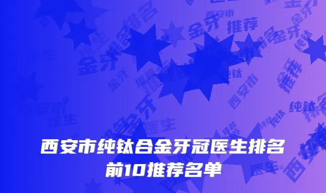 西安市纯钛合金牙冠医生排名前10推荐名单