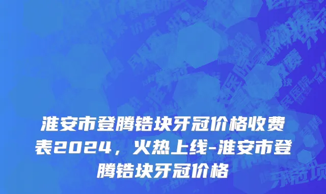 淮安市登腾锆块牙冠价格收费表2024，火热上线-淮安市登腾锆块牙冠价格