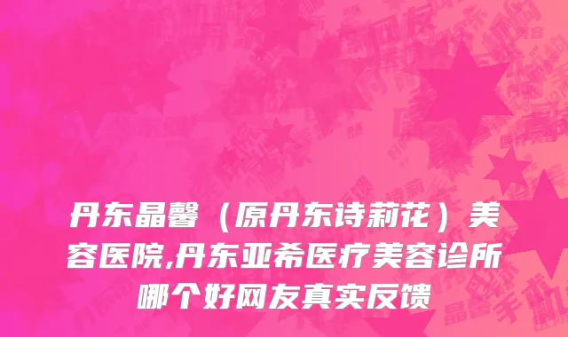 丹东晶馨（原丹东诗莉花）美容医院,丹东亚希医疗美容诊所哪个好网友真实反馈