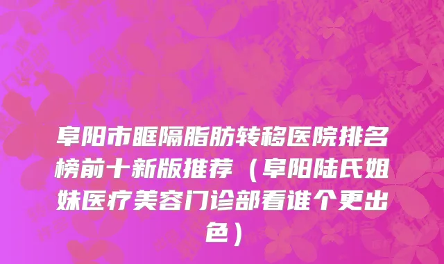 阜阳市眶隔脂肪转移医院排名榜前十新版推荐（阜阳陆氏姐妹医疗美容门诊部看谁个更出色）