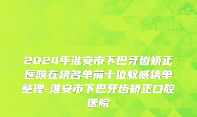 2024年淮安市下巴牙齿矫正医院在榜名单前十位权威榜单整理-淮安市下巴牙齿矫正口腔医院