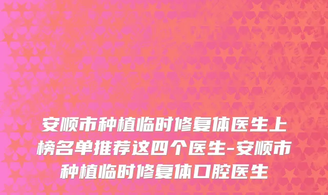 安顺市种植临时修复体医生上榜名单推荐这四个医生-安顺市种植临时修复体口腔医生