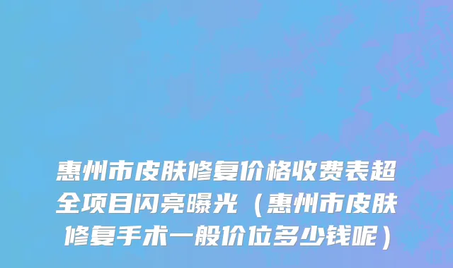 惠州市皮肤修复价格收费表超全项目闪亮曝光（惠州市皮肤修复手术一般价位多少钱呢）