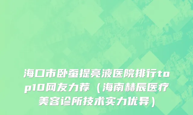 海口市卧蚕提亮液医院排行top10网友力荐（海南赫辰医疗美容诊所技术实力优异）