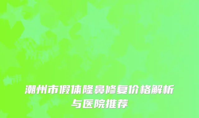 潮州市假体隆鼻修复价格解析与医院推荐