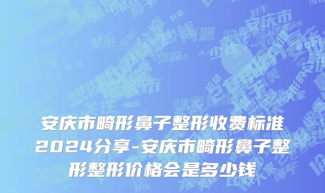 安庆市畸形鼻子整形收费标准2024分享-安庆市畸形鼻子整形整形价格会是多少钱