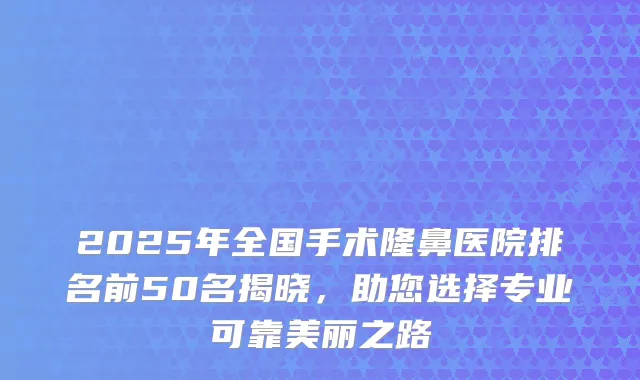 2025年全国手术隆鼻医院排名前50名揭晓，助您选择专业可靠美丽之路