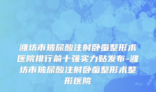 潍坊市玻尿酸注射卧蚕整形术医院排行前十强实力贴发布-潍坊市玻尿酸注射卧蚕整形术整形医院