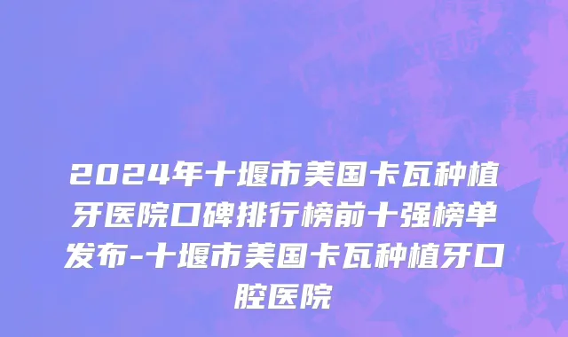 2024年十堰市美国卡瓦种植牙医院口碑排行榜前十强榜单发布-十堰市美国卡瓦种植牙口腔医院