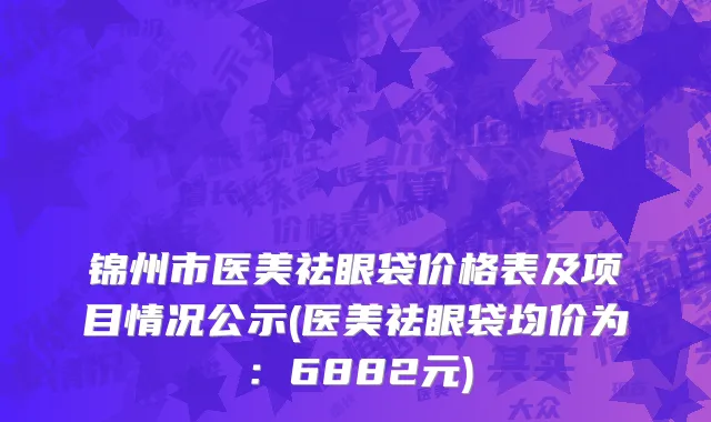 锦州市医美祛眼袋价格表及项目情况公示(医美祛眼袋均价为：6882元)