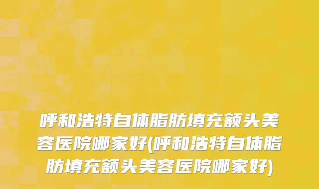 呼和浩特自体脂肪填充额头美容医院哪家好(呼和浩特自体脂肪填充额头美容医院哪家好)