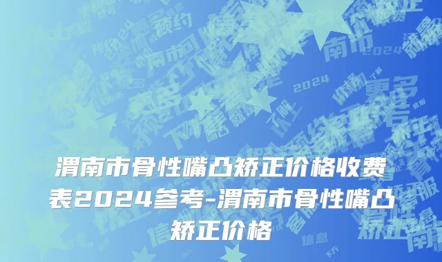 渭南市骨性嘴凸矫正价格收费表2024参考-渭南市骨性嘴凸矫正价格