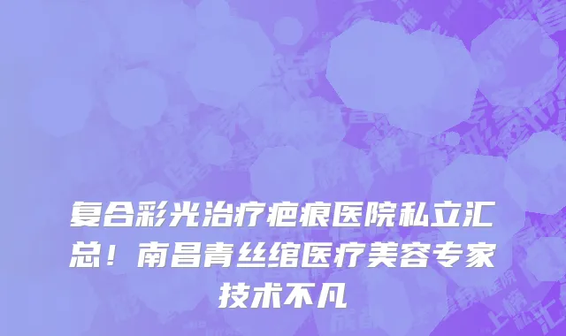 复合彩光治疗疤痕医院私立汇总!南昌青丝绾医疗美容专家技术不凡