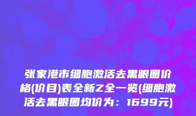 张家港市细胞激活去黑眼圈价格(价目)表全新Z全一览(细胞激活去黑眼圈均价为：1699元)