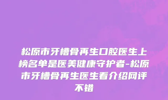 松原市牙槽骨再生口腔医生上榜名单是医美健康守护者-松原市牙槽骨再生医生看介绍网评不错