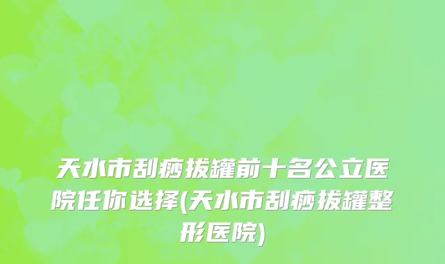 天水市刮痧拔罐前十名公立医院任你选择(天水市刮痧拔罐整形医院)
