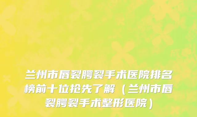 兰州市唇裂腭裂手术医院排名榜前十位抢先了解（兰州市唇裂腭裂手术整形医院）