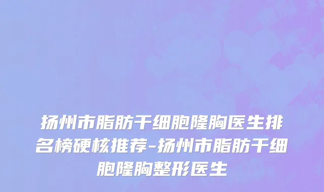 扬州市脂肪干细胞隆胸医生排名榜硬核推荐-扬州市脂肪干细胞隆胸整形医生