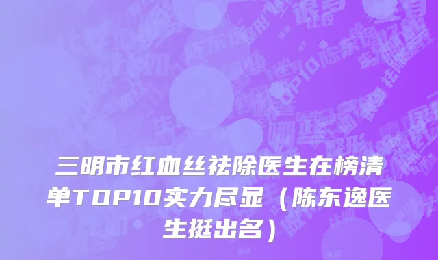 三明市红血丝祛除医生在榜清单TOP10实力尽显（陈东逸医生挺出名）