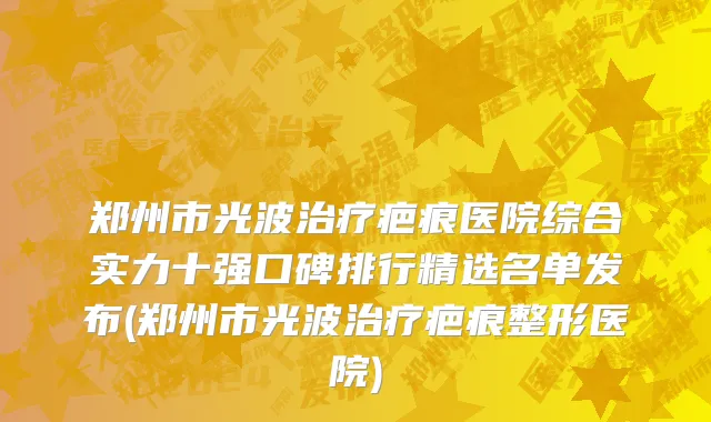 郑州市光波治疗疤痕医院综合实力十强口碑排行精选名单发布(郑州市光波治疗疤痕整形医院)