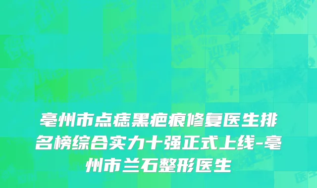 亳州市点痣黑疤痕修复医生排名榜综合实力十强正式上线-亳州市兰石整形医生