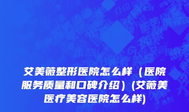 艾美薇整形医院怎么样（医院服务质量和口碑介绍）(艾薇美医疗美容医院怎么样)