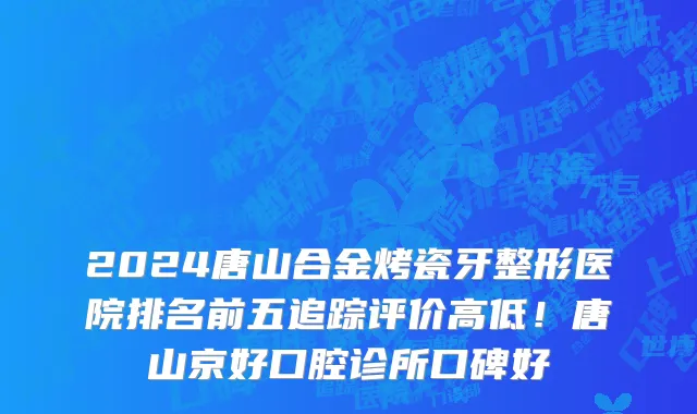 2024唐山合金烤瓷牙整形医院排名前五追踪评价高低！唐山京好口腔诊所口碑好