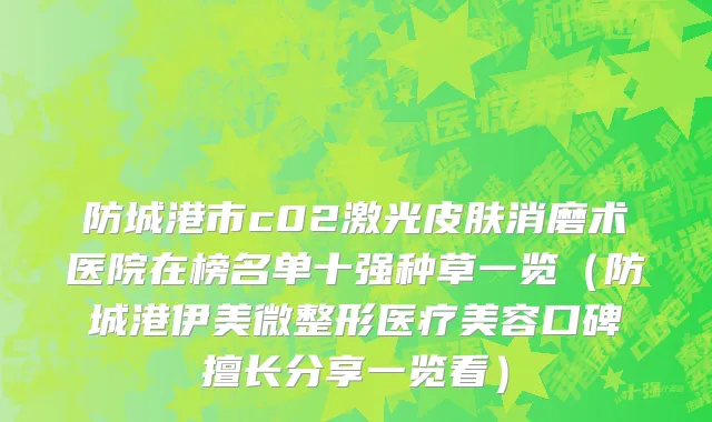 防城港市c02激光皮肤消磨术医院在榜名单十强种草一览（防城港伊美微整形医疗美容口碑擅长分享一览看）