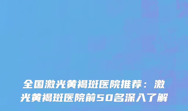 全国激光黄褐斑医院推荐：激光黄褐斑医院前50名深入了解