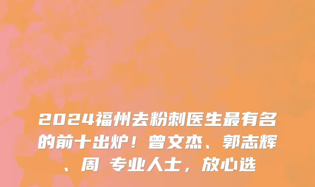 2024福州去粉刺医生最有名的前十出炉!曾文杰、郭志辉、周珃专业人士,放心选