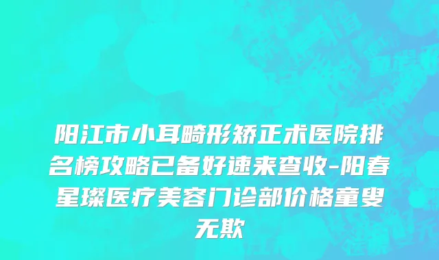 阳江市小耳畸形矫正术医院排名榜攻略已备好速来查收-阳春星璨医疗美容门诊部价格童叟无欺