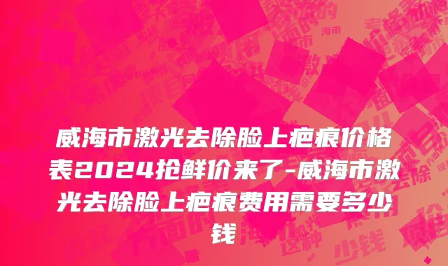 威海市激光去除脸上疤痕价格表2024抢鲜价来了-威海市激光去除脸上疤痕费用需要多少钱