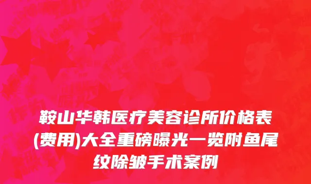 鞍山华韩医疗美容诊所价格表(费用)大全重磅曝光一览附鱼尾纹除皱手术案例
