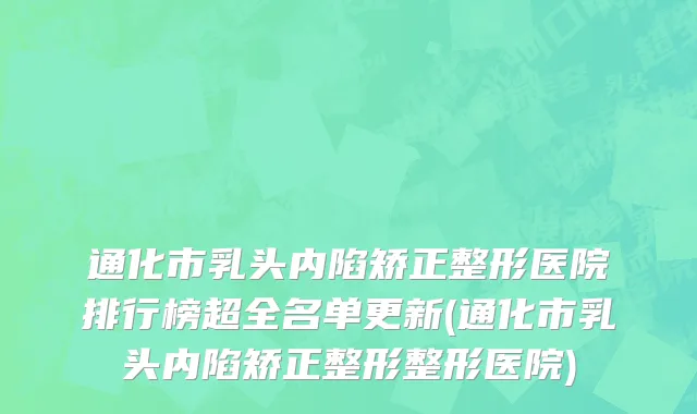 通化市乳头内陷矫正整形医院排行榜超全名单更新(通化市乳头内陷矫正整形整形医院)
