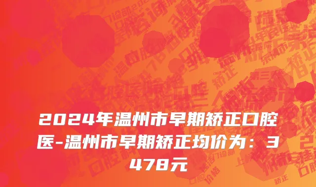 2024年温州市早期矫正口腔医-温州市早期矫正均价为：3478元