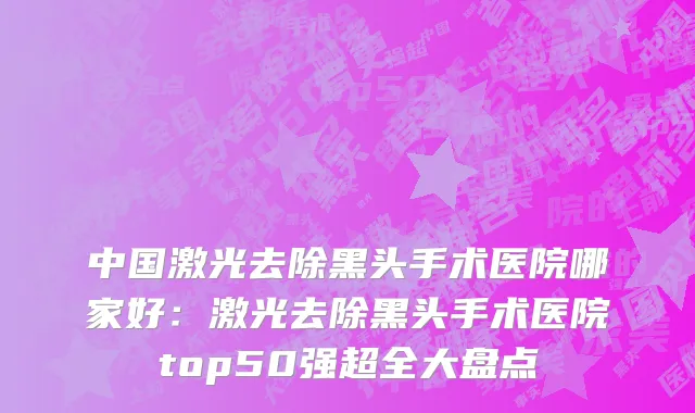 中国激光去除黑头手术医院哪家好：激光去除黑头手术医院top50强超全大盘点