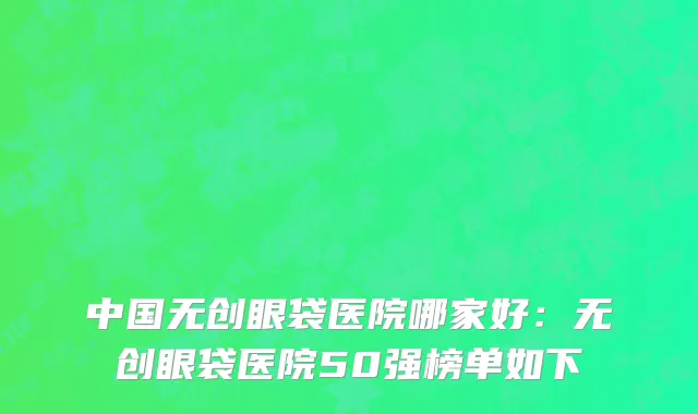 中国无创眼袋医院哪家好：无创眼袋医院50强榜单如下