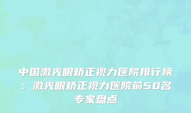 中国激光眼矫正视力医院排行榜：激光眼矫正视力医院前50名专家盘点