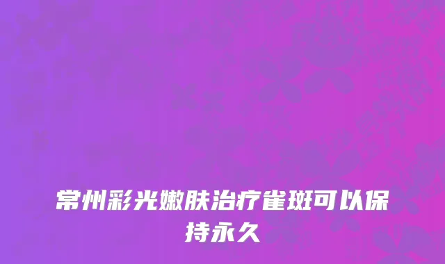 常州彩光嫩肤治疗雀斑可以保持永久