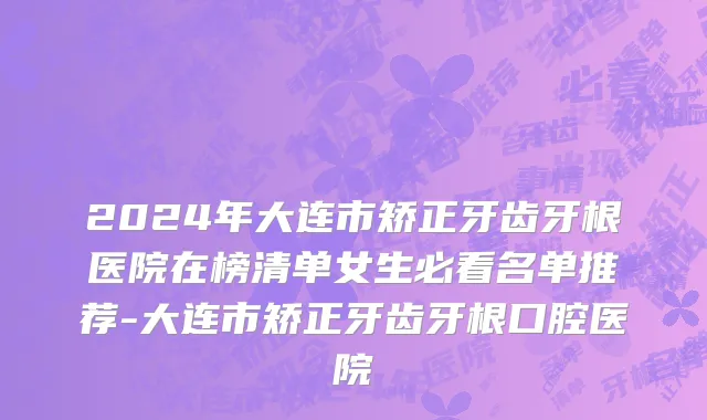 2024年大连市矫正牙齿牙根医院在榜清单女生必看名单推荐-大连市矫正牙齿牙根口腔医院