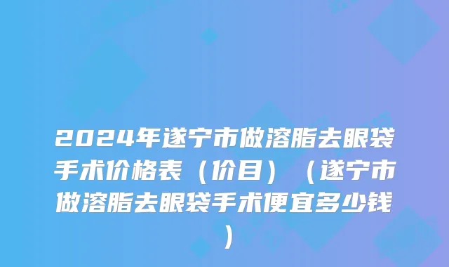 2024年遂宁市做溶脂去眼袋手术价格表（价目）（遂宁市做溶脂去眼袋手术便宜多少钱）