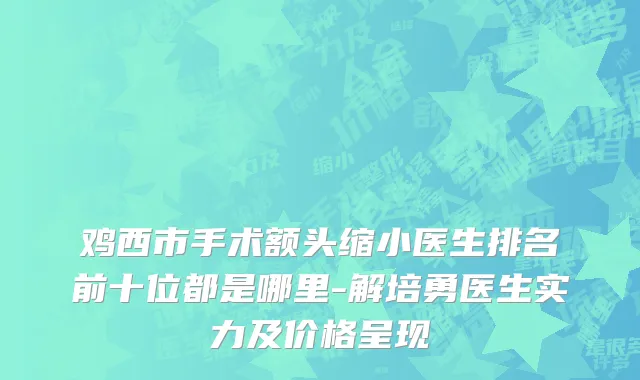 鸡西市手术额头缩小医生排名前十位都是哪里-解培勇医生实力及价格呈现