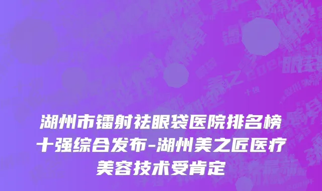湖州市镭射祛眼袋医院排名榜十强综合发布-湖州美之匠医疗美容技术受肯定