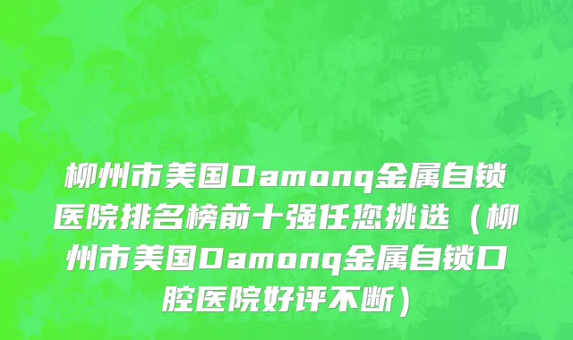 柳州市美国Damonq金属自锁医院排名榜前十强任您挑选（柳州市美国Damonq金属自锁口腔医院好评不断）