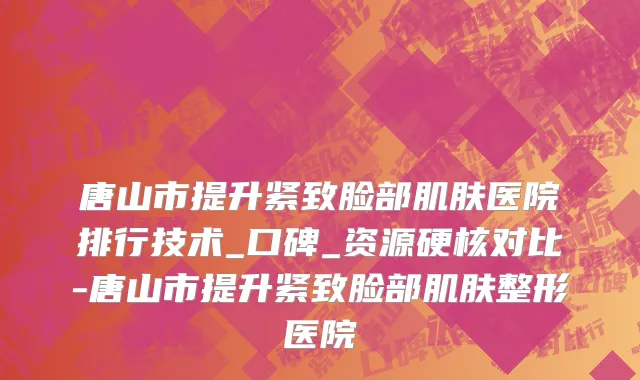 唐山市提升紧致脸部肌肤医院排行技术_口碑_资源硬核对比-唐山市提升紧致脸部肌肤整形医院