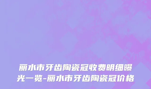 丽水市牙齿陶瓷冠收费明细曝光一览-丽水市牙齿陶瓷冠价格