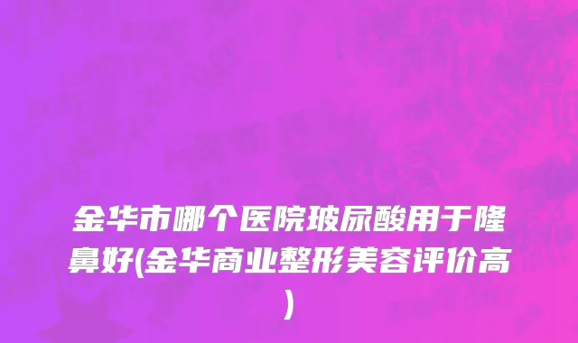 金华市哪个医院玻尿酸用于隆鼻好(金华商业整形美容评价高)